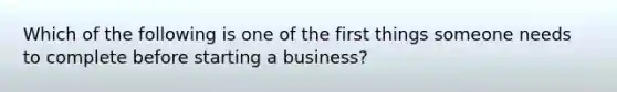 Which of the following is one of the first things someone needs to complete before starting a business?