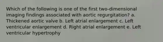 Which of the following is one of the first two-dimensional imaging findings associated with aortic regurgitation? a. Thickened aortic valve b. Left atrial enlargement c. Left ventricular enlargement d. Right atrial enlargement e. Left ventricular hypertrophy