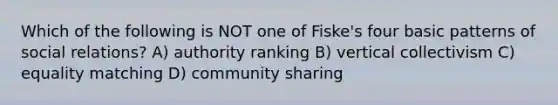 Which of the following is NOT one of Fiske's four basic patterns of social relations? A) authority ranking B) vertical collectivism C) equality matching D) community sharing