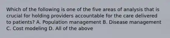 Which of the following is one of the five areas of analysis that is crucial for holding providers accountable for the care delivered to patients? A. Population management B. Disease management C. Cost modeling D. All of the above