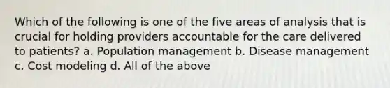 Which of the following is one of the five areas of analysis that is crucial for holding providers accountable for the care delivered to patients? a. Population management b. Disease management c. Cost modeling d. All of the above