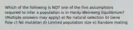 Which of the following is NOT one of the five assumptions required to infer a population is in Hardy-Weinberg Equilibrium? (Multiple answers may apply) a) No natural selection b) Gene flow c) No mutation d) Limited population size e) Random mating