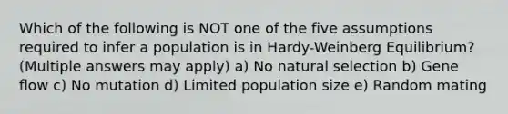 Which of the following is NOT one of the five assumptions required to infer a population is in Hardy-Weinberg Equilibrium? (Multiple answers may apply) a) No natural selection b) Gene flow c) No mutation d) Limited population size e) Random mating