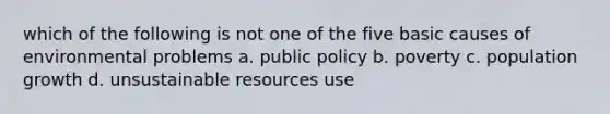 which of the following is not one of the five basic causes of environmental problems a. public policy b. poverty c. population growth d. unsustainable resources use