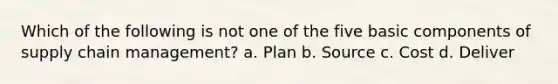 Which of the following is not one of the five basic components of supply chain management? a. Plan b. Source c. Cost d. Deliver