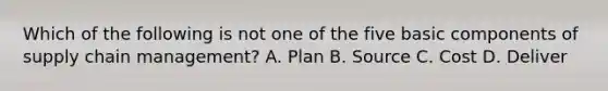 Which of the following is not one of the five basic components of supply chain management? A. Plan B. Source C. Cost D. Deliver