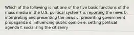 Which of the following is not one of the five basic functions of the mass media in the U.S. political system? a. reporting the news b. interpreting and presenting the news c. presenting government propaganda d. influencing public opinion e. setting political agenda f. socializing the citizenry