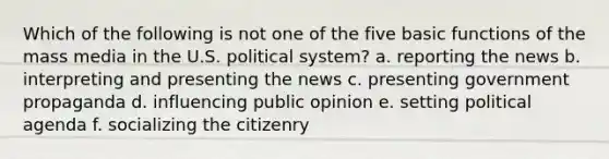 Which of the following is not one of the five basic functions of the mass media in the U.S. political system? a. reporting the news b. interpreting and presenting the news c. presenting government propaganda d. influencing public opinion e. setting political agenda f. socializing the citizenry