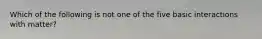 Which of the following is not one of the five basic interactions with matter?