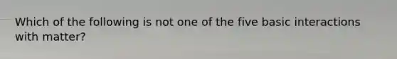 Which of the following is not one of the five basic interactions with matter?