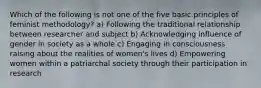 Which of the following is not one of the five basic principles of feminist methodology? a) Following the traditional relationship between researcher and subject b) Acknowledging influence of gender in society as a whole c) Engaging in consciousness raising about the realities of women's lives d) Empowering women within a patriarchal society through their participation in research