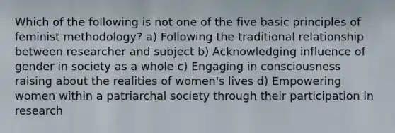 Which of the following is not one of the five basic principles of feminist methodology? a) Following the traditional relationship between researcher and subject b) Acknowledging influence of gender in society as a whole c) Engaging in consciousness raising about the realities of women's lives d) Empowering women within a patriarchal society through their participation in research