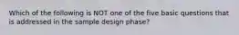 Which of the following is NOT one of the five basic questions that is addressed in the sample design phase?