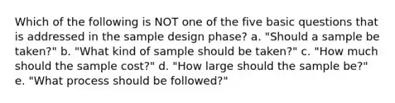 Which of the following is NOT one of the five basic questions that is addressed in the sample design phase? a. "Should a sample be taken?" b. "What kind of sample should be taken?" c. "How much should the sample cost?" d. "How large should the sample be?" e. "What process should be followed?"