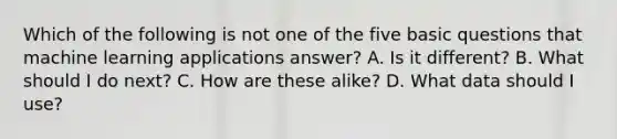 Which of the following is not one of the five basic questions that machine learning applications answer? A. Is it different? B. What should I do next? C. How are these alike? D. What data should I use?