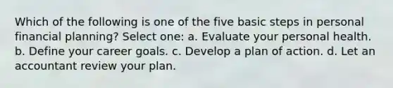 Which of the following is one of the five basic steps in personal financial planning? Select one: a. Evaluate your personal health. b. Define your career goals. c. Develop a plan of action. d. Let an accountant review your plan.