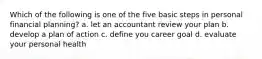 Which of the following is one of the five basic steps in personal financial planning? a. let an accountant review your plan b. develop a plan of action c. define you career goal d. evaluate your personal health