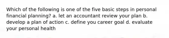 Which of the following is one of the five basic steps in personal financial planning? a. let an accountant review your plan b. develop a plan of action c. define you career goal d. evaluate your personal health