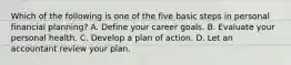 Which of the following is one of the five basic steps in personal financial​ planning? A. Define your career goals. B. Evaluate your personal health. C. Develop a plan of action. D. Let an accountant review your plan.