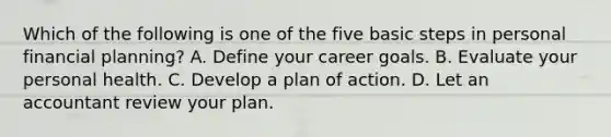 Which of the following is one of the five basic steps in personal financial​ planning? A. Define your career goals. B. Evaluate your personal health. C. Develop a plan of action. D. Let an accountant review your plan.