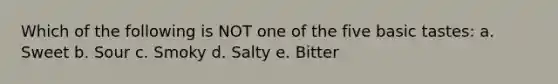 Which of the following is NOT one of the five basic tastes: a. Sweet b. Sour c. Smoky d. Salty e. Bitter