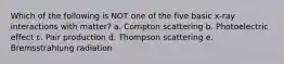 Which of the following is NOT one of the five basic x-ray interactions with matter? a. Compton scattering b. Photoelectric effect c. Pair production d. Thompson scattering e. Bremsstrahlung radiation