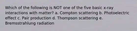 Which of the following is NOT one of the five basic x-ray interactions with matter? a. Compton scattering b. Photoelectric effect c. Pair production d. Thompson scattering e. Bremsstrahlung radiation