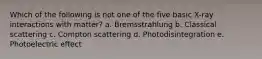 Which of the following is not one of the five basic X-ray interactions with matter? a. Bremsstrahlung b. Classical scattering c. Compton scattering d. Photodisintegration e. Photoelectric effect