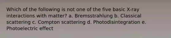 Which of the following is not one of the five basic X-ray interactions with matter? a. Bremsstrahlung b. Classical scattering c. Compton scattering d. Photodisintegration e. Photoelectric effect