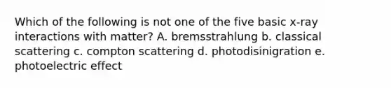 Which of the following is not one of the five basic x-ray interactions with matter? A. bremsstrahlung b. classical scattering c. compton scattering d. photodisinigration e. photoelectric effect