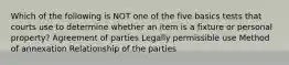 Which of the following is NOT one of the five basics tests that courts use to determine whether an item is a fixture or personal property? Agreement of parties Legally permissible use Method of annexation Relationship of the parties