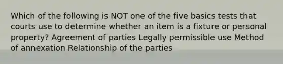 Which of the following is NOT one of the five basics tests that courts use to determine whether an item is a fixture or personal property? Agreement of parties Legally permissible use Method of annexation Relationship of the parties