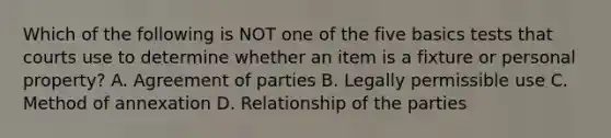 Which of the following is NOT one of the five basics tests that courts use to determine whether an item is a fixture or personal property? A. Agreement of parties B. Legally permissible use C. Method of annexation D. Relationship of the parties