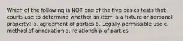 Which of the following is NOT one of the five basics tests that courts use to determine whether an item is a fixture or personal property? a. agreement of parties b. Legally permissible use c. method of annexation d. relationship of parties