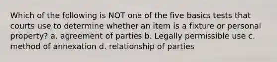 Which of the following is NOT one of the five basics tests that courts use to determine whether an item is a fixture or personal property? a. agreement of parties b. Legally permissible use c. method of annexation d. relationship of parties