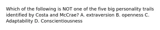 Which of the following is NOT one of the five big personality trails identified by Costa and McCrae? A. extraversion B. openness C. Adaptability D. Conscientiousness