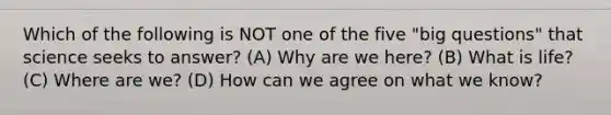 Which of the following is NOT one of the five "big questions" that science seeks to answer? (A) Why are we here? (B) What is life? (C) Where are we? (D) How can we agree on what we know?