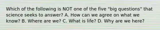 Which of the following is NOT one of the five "big questions" that science seeks to answer? A. How can we agree on what we know? B. Where are we? C. What is life? D. Why are we here?