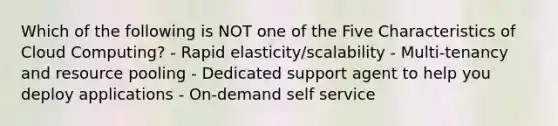 Which of the following is NOT one of the Five Characteristics of Cloud Computing? - Rapid elasticity/scalability - Multi-tenancy and resource pooling - Dedicated support agent to help you deploy applications - On-demand self service