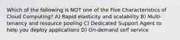 Which of the following is NOT one of the Five Characteristics of Cloud Computing? A) Rapid elasticity and scalability B) Multi-tenancy and resource pooling C) Dedicated Support Agent to help you deploy applications D) On-demand self service