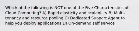Which of the following is NOT one of the Five Characteristics of Cloud Computing? A) Rapid elasticity and scalability B) Multi-tenancy and resource pooling C) Dedicated Support Agent to help you deploy applications D) On-demand self service