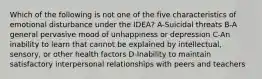 Which of the following is not one of the five characteristics of emotional disturbance under the IDEA? A-Suicidal threats B-A general pervasive mood of unhappiness or depression C-An inability to learn that cannot be explained by intellectual, sensory, or other health factors D-Inability to maintain satisfactory interpersonal relationships with peers and teachers