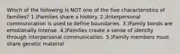 Which of the following is NOT one of the five characteristics of families? 1.)Families share a history. 2.)Interpersonal communication is used to define boundaries. 3.)Family bonds are emotionally intense. 4.)Families create a sense of identity through interpersonal communication. 5.)Family members must share genetic material