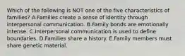 Which of the following is NOT one of the five characteristics of families? A.Families create a sense of identity through interpersonal communication. B.Family bonds are emotionally intense. C.Interpersonal communication is used to define boundaries. D.Families share a history. E.Family members must share genetic material.