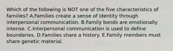 Which of the following is NOT one of the five characteristics of families? A.Families create a sense of identity through interpersonal communication. B.Family bonds are emotionally intense. C.Interpersonal communication is used to define boundaries. D.Families share a history. E.Family members must share genetic material.