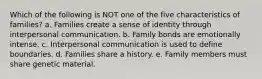 Which of the following is NOT one of the five characteristics of families? a. Families create a sense of identity through interpersonal communication. b. Family bonds are emotionally intense. c. Interpersonal communication is used to define boundaries. d. Families share a history. e. Family members must share genetic material.