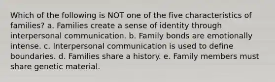 Which of the following is NOT one of the five characteristics of families? a. Families create a sense of identity through interpersonal communication. b. Family bonds are emotionally intense. c. Interpersonal communication is used to define boundaries. d. Families share a history. e. Family members must share genetic material.