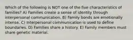 Which of the following is NOT one of the five characteristics of families? A) Families create a sense of identity through interpersonal communication. B) Family bonds are emotionally intense. C) Interpersonal communication is used to define boundaries. D) Families share a history. E) Family members must share genetic material.