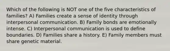 Which of the following is NOT one of the five characteristics of families? A) Families create a sense of identity through <a href='https://www.questionai.com/knowledge/kYcZI9dsWF-interpersonal-communication' class='anchor-knowledge'>interpersonal communication</a>. B) Family bonds are emotionally intense. C) Interpersonal communication is used to define boundaries. D) Families share a history. E) Family members must share genetic material.