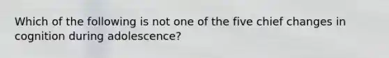 Which of the following is not one of the five chief changes in cognition during adolescence?